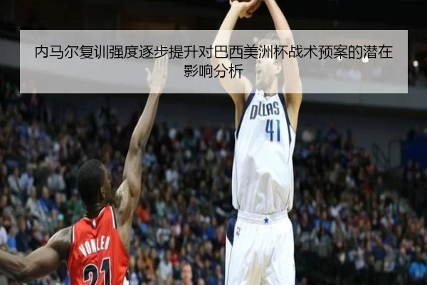内马尔复训强度逐步提升对巴西美洲杯战术预案的潜在影响分析